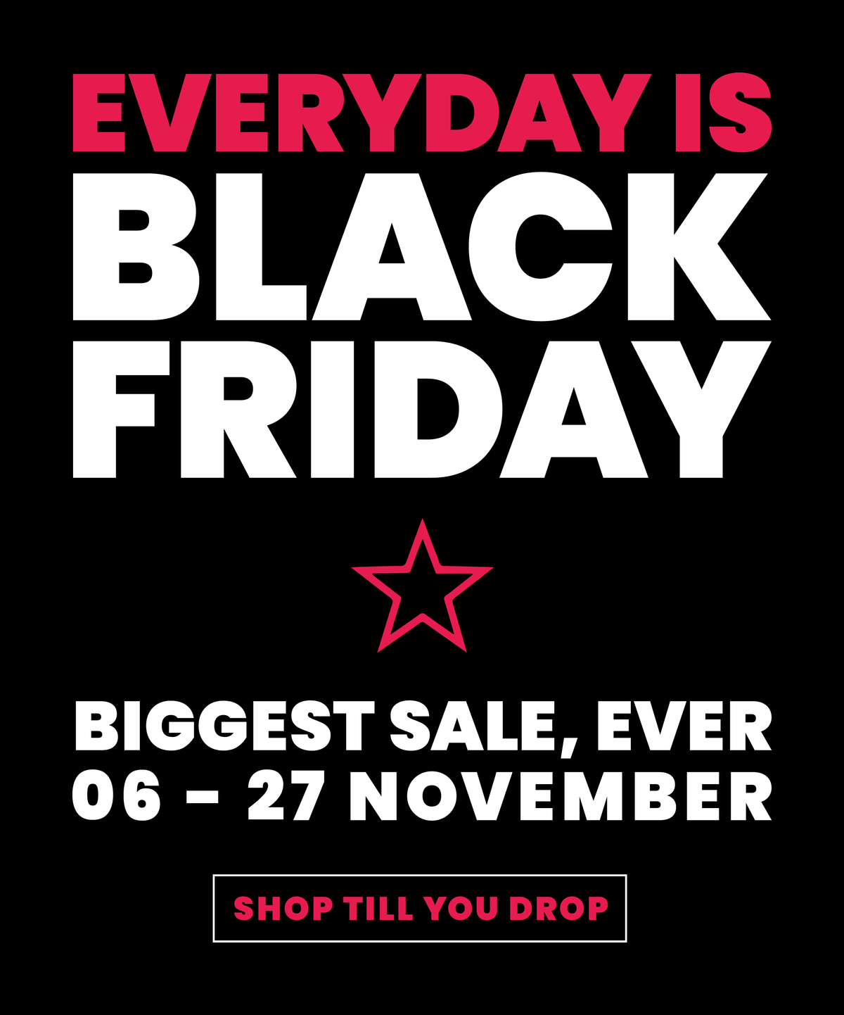 Everyday is Black Friday. Biggest sale ever, 6 to 27 November. Shop till you drop.